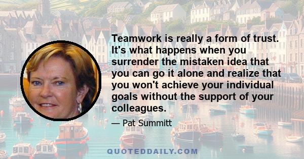 Teamwork is really a form of trust. It's what happens when you surrender the mistaken idea that you can go it alone and realize that you won't achieve your individual goals without the support of your colleagues.