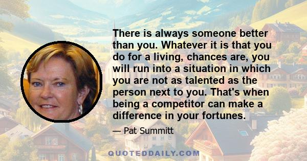 There is always someone better than you. Whatever it is that you do for a living, chances are, you will run into a situation in which you are not as talented as the person next to you. That's when being a competitor can 