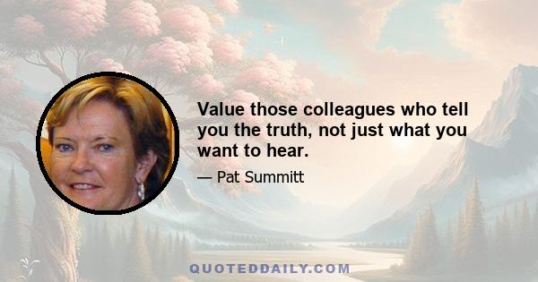 Value those colleagues who tell you the truth, not just what you want to hear.