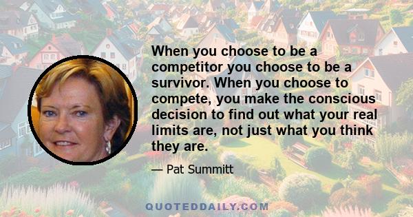 When you choose to be a competitor you choose to be a survivor. When you choose to compete, you make the conscious decision to find out what your real limits are, not just what you think they are.