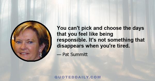 You can't pick and choose the days that you feel like being responsible. It's not something that disappears when you're tired.