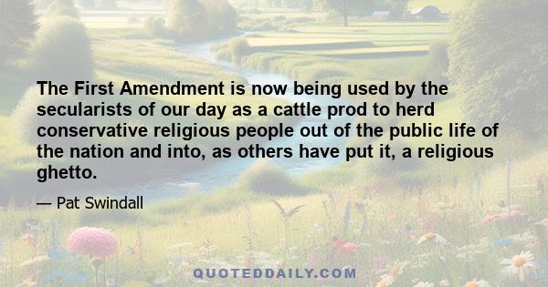 The First Amendment is now being used by the secularists of our day as a cattle prod to herd conservative religious people out of the public life of the nation and into, as others have put it, a religious ghetto.