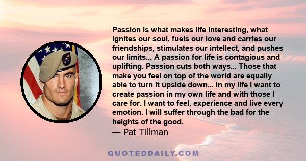 Passion is what makes life interesting, what ignites our soul, fuels our love and carries our friendships, stimulates our intellect, and pushes our limits... A passion for life is contagious and uplifting. Passion cuts