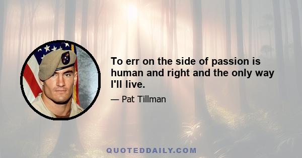 To err on the side of passion is human and right and the only way I'll live.