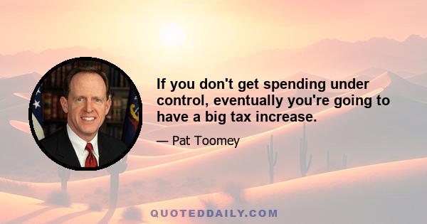 If you don't get spending under control, eventually you're going to have a big tax increase.