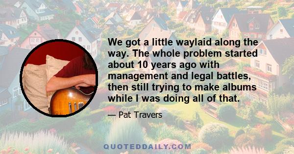 We got a little waylaid along the way. The whole problem started about 10 years ago with management and legal battles, then still trying to make albums while I was doing all of that.