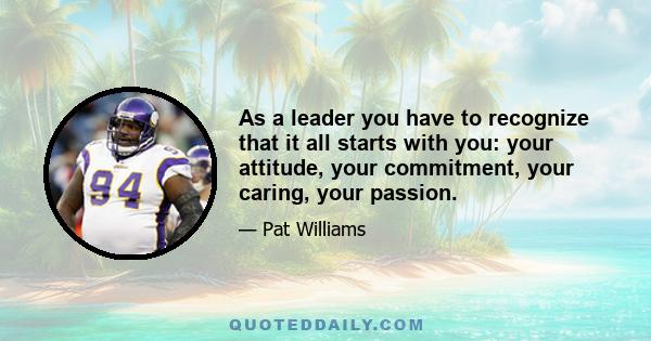 As a leader you have to recognize that it all starts with you: your attitude, your commitment, your caring, your passion.