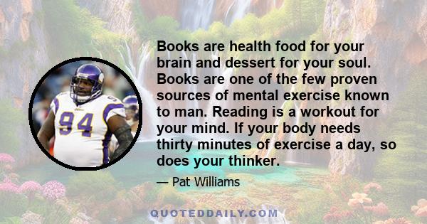 Books are health food for your brain and dessert for your soul. Books are one of the few proven sources of mental exercise known to man. Reading is a workout for your mind. If your body needs thirty minutes of exercise