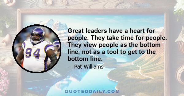 Great leaders have a heart for people. They take time for people. They view people as the bottom line, not as a tool to get to the bottom line.