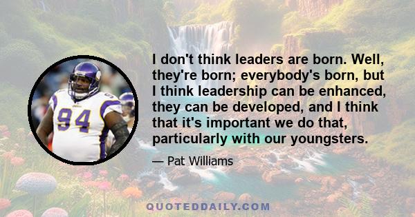 I don't think leaders are born. Well, they're born; everybody's born, but I think leadership can be enhanced, they can be developed, and I think that it's important we do that, particularly with our youngsters.