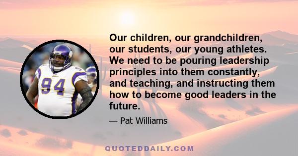 Our children, our grandchildren, our students, our young athletes. We need to be pouring leadership principles into them constantly, and teaching, and instructing them how to become good leaders in the future.