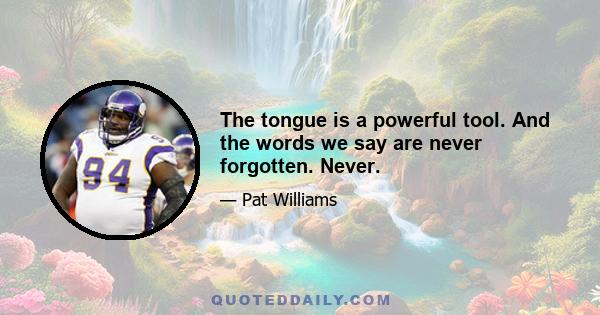 The tongue is a powerful tool. And the words we say are never forgotten. Never.