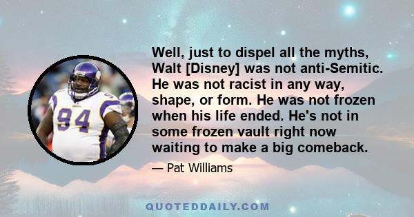 Well, just to dispel all the myths, Walt [Disney] was not anti-Semitic. He was not racist in any way, shape, or form. He was not frozen when his life ended. He's not in some frozen vault right now waiting to make a big