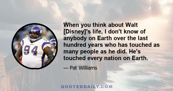 When you think about Walt [Disney]'s life, I don't know of anybody on Earth over the last hundred years who has touched as many people as he did. He's touched every nation on Earth.