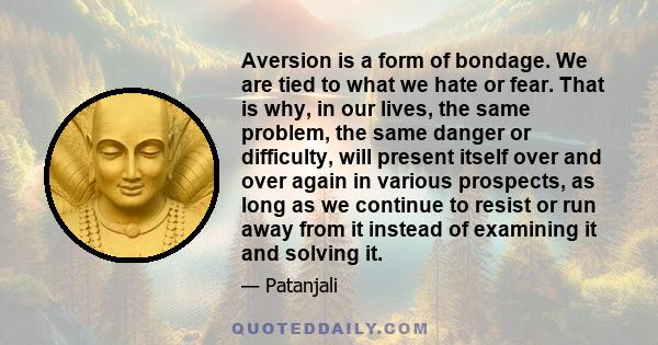 Aversion is a form of bondage. We are tied to what we hate or fear. That is why, in our lives, the same problem, the same danger or difficulty, will present itself over and over again in various prospects, as long as we 