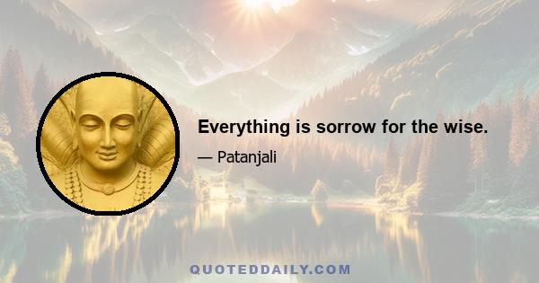 Everything is sorrow for the wise.