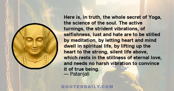 Here is, in truth, the whole secret of Yoga, the science of the soul. The active turnings, the strident vibrations, of selfishness, lust and hate are to be stilled by meditation, by letting heart and mind dwell in