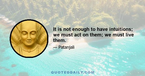 It is not enough to have intuitions; we must act on them; we must live them.