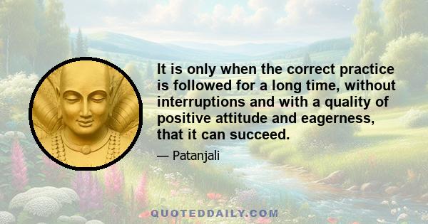 It is only when the correct practice is followed for a long time, without interruptions and with a quality of positive attitude and eagerness, that it can succeed.