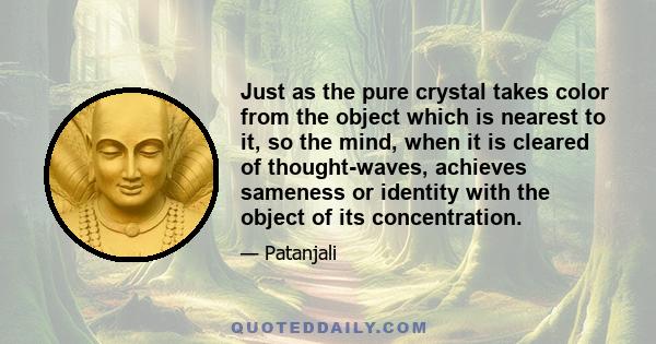 Just as the pure crystal takes color from the object which is nearest to it, so the mind, when it is cleared of thought-waves, achieves sameness or identity with the object of its concentration.