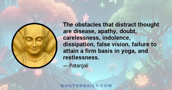 The obstacles that distract thought are disease, apathy, doubt, carelessness, indolence, dissipation, false vision, failure to attain a firm basis in yoga, and restlessness.