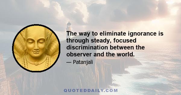 The way to eliminate ignorance is through steady, focused discrimination between the observer and the world.