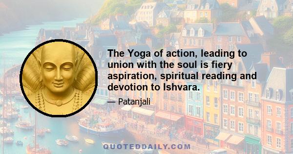 The Yoga of action, leading to union with the soul is fiery aspiration, spiritual reading and devotion to Ishvara.