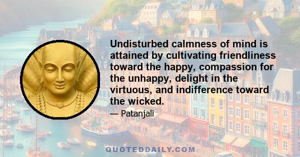 Undisturbed calmness of mind is attained by cultivating friendliness toward the happy, compassion for the unhappy, delight in the virtuous, and indifference toward the wicked.