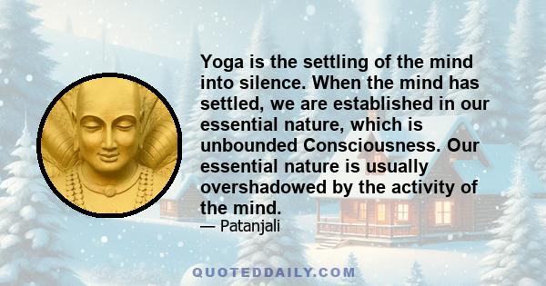 Yoga is the settling of the mind into silence. When the mind has settled, we are established in our essential nature, which is unbounded Consciousness. Our essential nature is usually overshadowed by the activity of the 