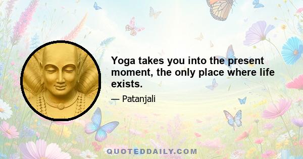 Yoga takes you into the present moment, the only place where life exists.