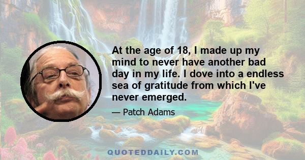 At the age of 18, I made up my mind to never have another bad day in my life. I dove into a endless sea of gratitude from which I've never emerged.