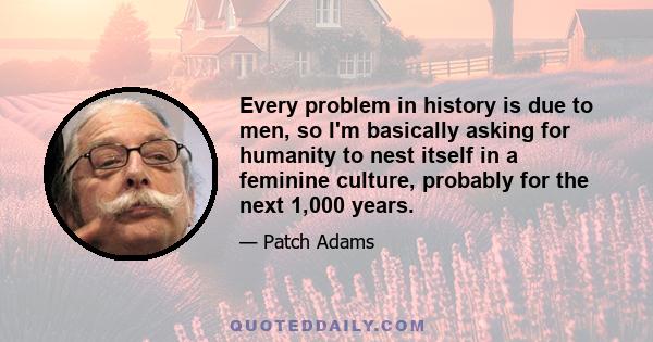 Every problem in history is due to men, so I'm basically asking for humanity to nest itself in a feminine culture, probably for the next 1,000 years.