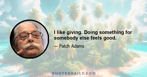 I like giving. Doing something for somebody else feels good.