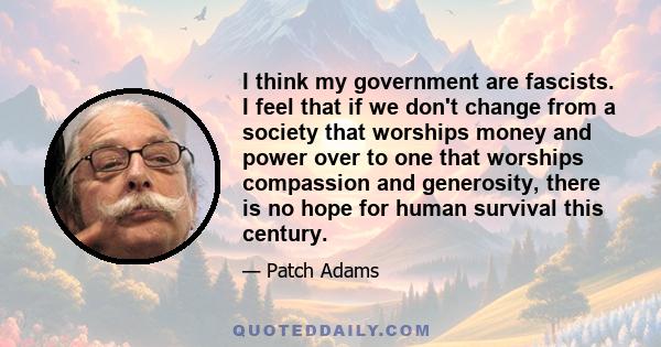 I think my government are fascists. I feel that if we don't change from a society that worships money and power over to one that worships compassion and generosity, there is no hope for human survival this century.