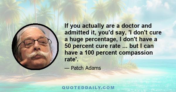 If you actually are a doctor and admitted it, you'd say, 'I don't cure a huge percentage, I don't have a 50 percent cure rate ... but I can have a 100 percent compassion rate'.