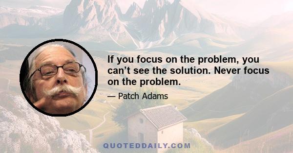 If you focus on the problem, you can’t see the solution. Never focus on the problem.