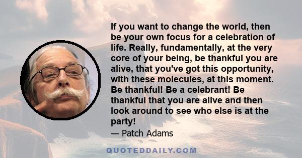 If you want to change the world, then be your own focus for a celebration of life. Really, fundamentally, at the very core of your being, be thankful you are alive, that you've got this opportunity, with these