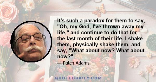 It's such a paradox for them to say, Oh, my God, I've thrown away my life, and continue to do that for the last month of their life. I shake them, physically shake them, and say, What about now? What about now?