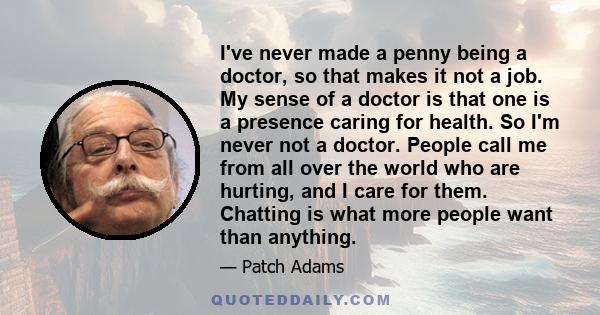 I've never made a penny being a doctor, so that makes it not a job. My sense of a doctor is that one is a presence caring for health. So I'm never not a doctor. People call me from all over the world who are hurting,