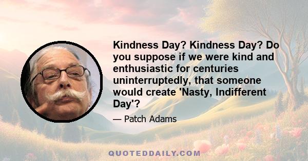 Kindness Day? Kindness Day? Do you suppose if we were kind and enthusiastic for centuries uninterruptedly, that someone would create 'Nasty, Indifferent Day'?