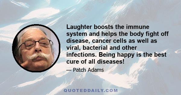 Laughter boosts the immune system and helps the body fight off disease, cancer cells as well as viral, bacterial and other infections. Being happy is the best cure of all diseases!