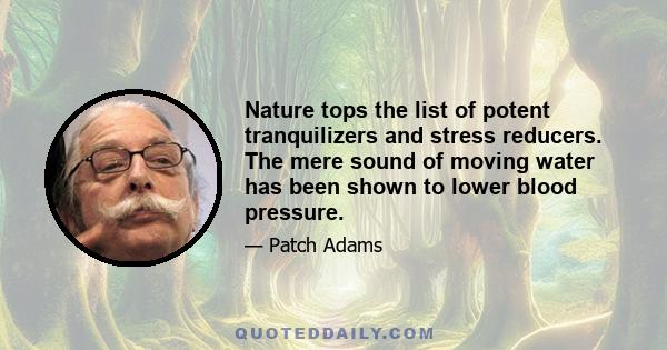 Nature tops the list of potent tranquilizers and stress reducers. The mere sound of moving water has been shown to lower blood pressure.