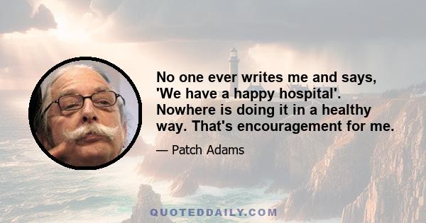 No one ever writes me and says, 'We have a happy hospital'. Nowhere is doing it in a healthy way. That's encouragement for me.