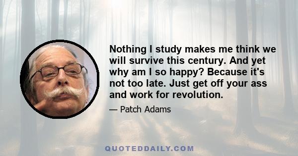 Nothing I study makes me think we will survive this century. And yet why am I so happy? Because it's not too late. Just get off your ass and work for revolution.