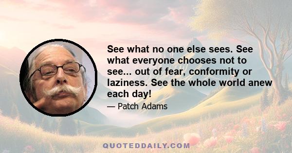 See what no one else sees. See what everyone chooses not to see... out of fear, conformity or laziness. See the whole world anew each day!