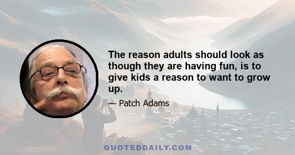 The reason adults should look as though they are having fun, is to give kids a reason to want to grow up.