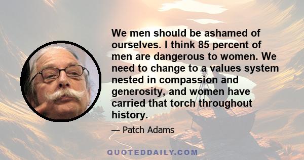 We men should be ashamed of ourselves. I think 85 percent of men are dangerous to women. We need to change to a values system nested in compassion and generosity, and women have carried that torch throughout history.