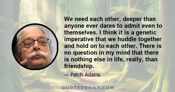 We need each other, deeper than anyone ever dares to admit even to themselves. I think it is a genetic imperative that we huddle together and hold on to each other. There is no question in my mind that there is nothing