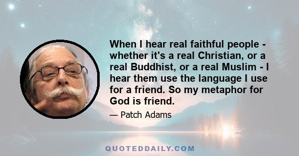 When I hear real faithful people - whether it's a real Christian, or a real Buddhist, or a real Muslim - I hear them use the language I use for a friend. So my metaphor for God is friend.