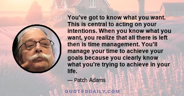 You've got to know what you want. This is central to acting on your intentions. When you know what you want, you realize that all there is left then is time management. You'll manage your time to achieve your goals